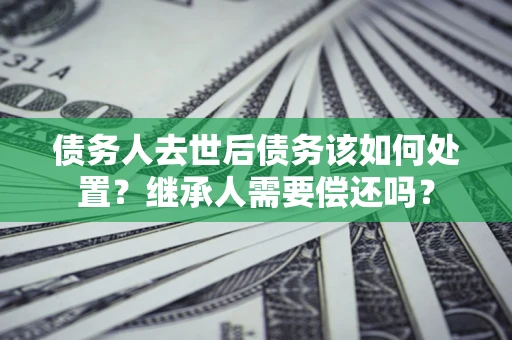 武汉债务人去世后债务该如何处置？继承人需要偿还吗？