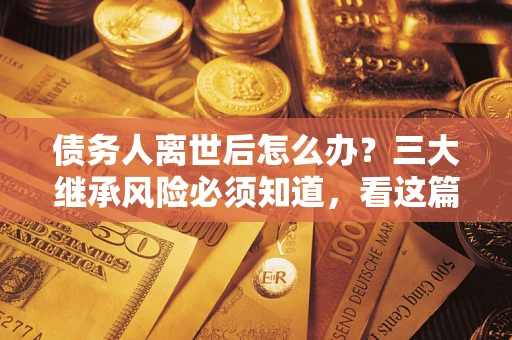 武汉债务人离世后怎么办？三大继承风险必须知道，看这篇就够了